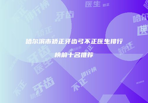 哈尔滨市矫正牙齿弓不正医生排行榜前十名推荐