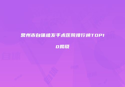 常州市自体植发手术医院排行榜TOP10揭晓