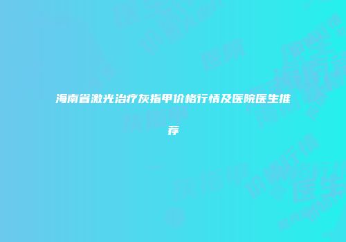 海南省激光治疗灰指甲价格行情及医院医生推荐