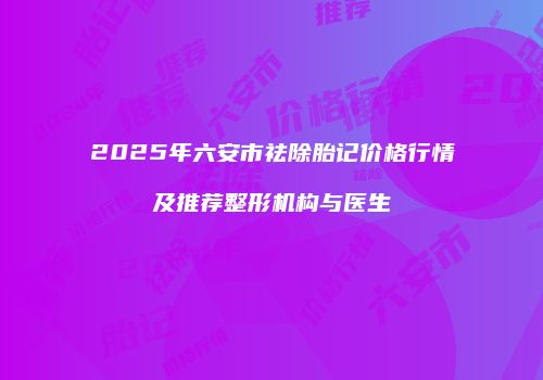 2025年六安市祛除胎记价格行情及推荐整形机构与医生
