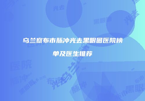 乌兰察布市脉冲光去黑眼圈医院榜单及医生推荐