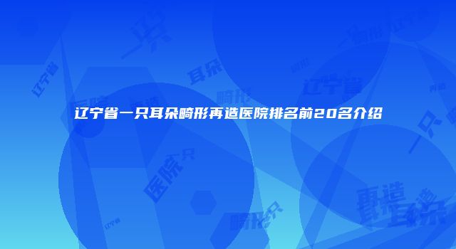 辽宁省一只耳朵畸形再造医院排名前20名介绍