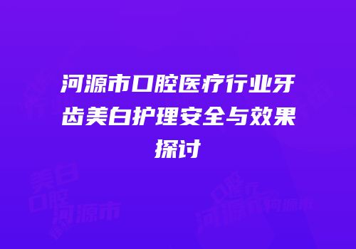 河源市口腔医疗行业牙齿美白护理安全与效果探讨