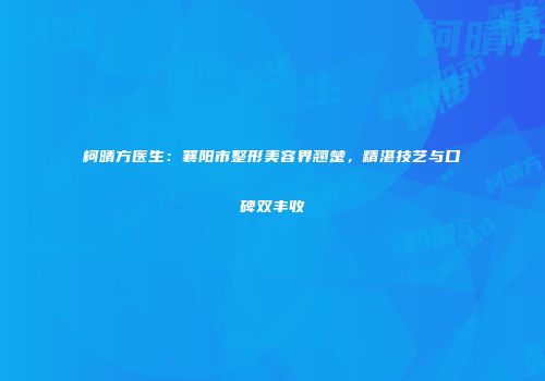 柯晴方医生：襄阳市整形美容界翘楚，精湛技艺与口碑双丰收