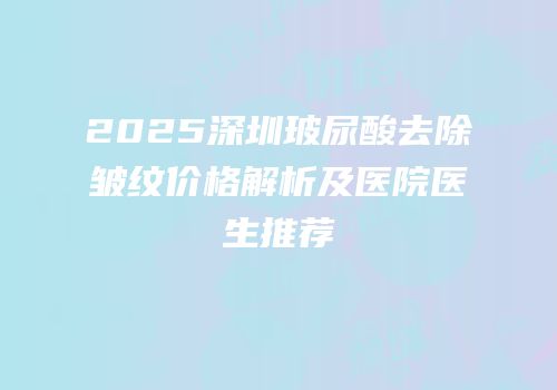2025深圳玻尿酸去除皱纹价格解析及医院医生推荐