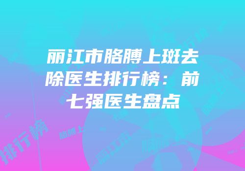 丽江市胳膊上斑去除医生排行榜：前七强医生盘点