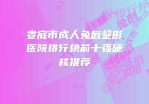 娄底市成人兔唇整形医院排行榜前十强硬核推荐