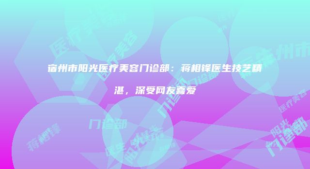 宿州市阳光医疗美容门诊部：蒋相锋医生技艺精湛，深受网友喜爱