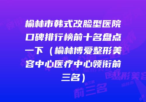 榆林市韩式改脸型医院口碑排行榜前十名盘点一下（榆林博爱整形美容中心医疗中心领衔前三名）