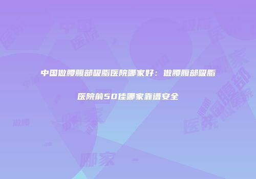 中国做腰腹部吸脂医院哪家好：做腰腹部吸脂医院前50佳哪家靠谱安全