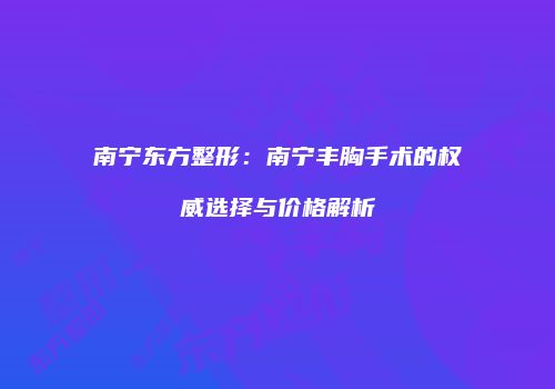 南宁东方整形：南宁丰胸手术的权威选择与价格解析
