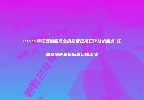 2025年江西省超薄全瓷贴面医院口碑技术盘点-江西省超薄全瓷贴面口腔医院