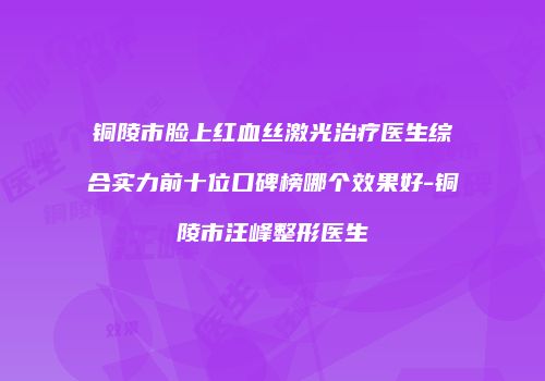 铜陵市脸上红血丝激光治疗医生综合实力前十位口碑榜哪个效果好-铜陵市汪峰整形医生