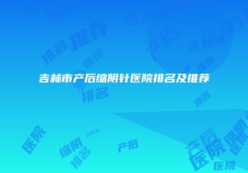 吉林市产后缩阴针医院排名及推荐