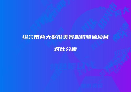 绍兴市两大整形美容机构特色项目对比分析