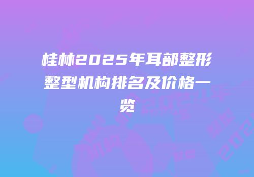 桂林2025年耳部整形整型机构排名及价格一览