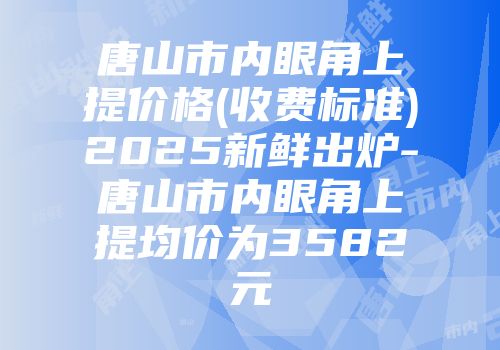 唐山市内眼角上提价格(收费标准)2025新鲜出炉-唐山市内眼角上提均价为3582元