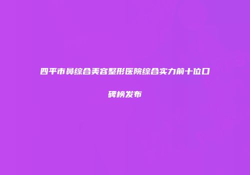 四平市鼻综合美容整形医院综合实力前十位口碑榜发布