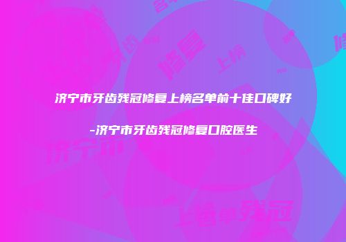 济宁市牙齿残冠修复上榜名单前十佳口碑好-济宁市牙齿残冠修复口腔医生