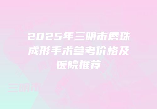 2025年三明市唇珠成形手术参考价格及医院推荐
