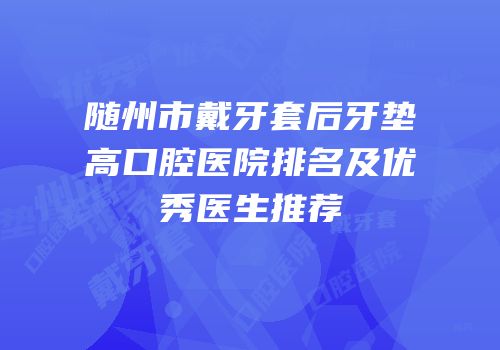 随州市戴牙套后牙垫高口腔医院排名及优秀医生推荐