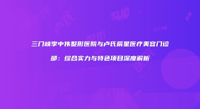 三门峡李中伟整形医院与卢氏辰星医疗美容门诊部：综合实力与特色项目深度解析