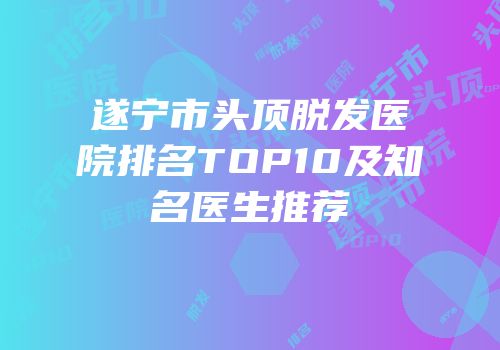 遂宁市头顶脱发医院排名TOP10及知名医生推荐