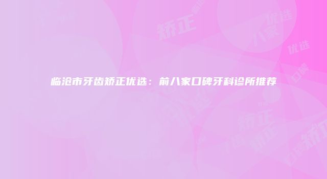 临沧市牙齿矫正优选：前八家口碑牙科诊所推荐
