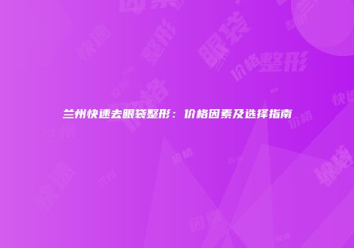 兰州快速去眼袋整形：价格因素及选择指南