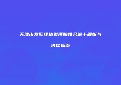 天津市发际线植发医院排名前十解析与选择指南