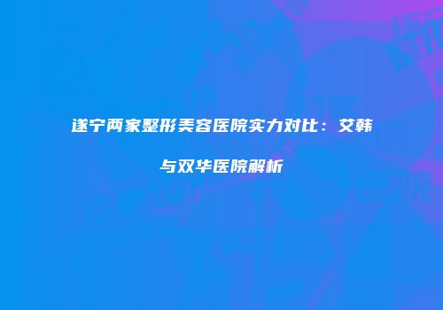 遂宁两家整形美容医院实力对比：艾韩与双华医院解析