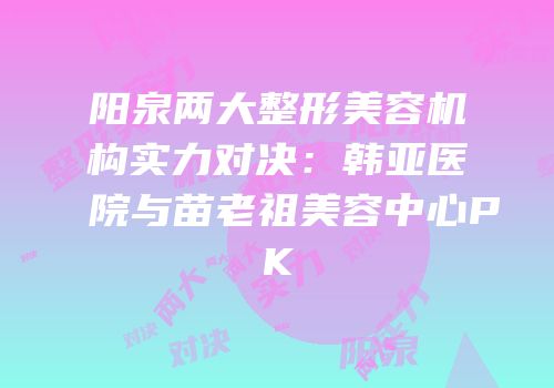 阳泉两大整形美容机构实力对决：韩亚医院与苗老祖美容中心PK