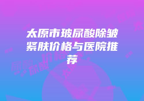 太原市玻尿酸除皱紧肤价格与医院推荐