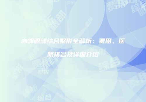 赤峰眼部综合整形全解析：费用、医院排名及详细介绍