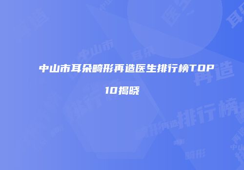 中山市耳朵畸形再造医生排行榜TOP10揭晓