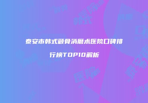 泰安市韩式颧骨消磨术医院口碑排行榜TOP10解析
