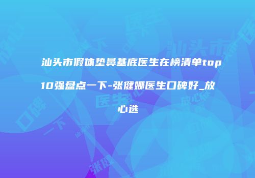 汕头市假体垫鼻基底医生在榜清单top10强盘点一下-张健娜医生口碑好_放心选