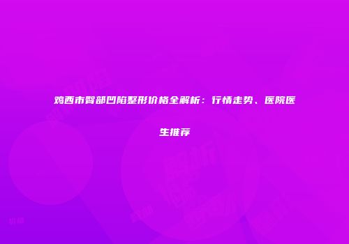 鸡西市臀部凹陷整形价格全解析：行情走势、医院医生推荐