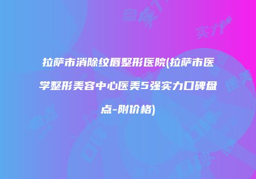 拉萨市消除纹唇整形医院(拉萨市医学整形美容中心医美5强实力口碑盘点-附价格)