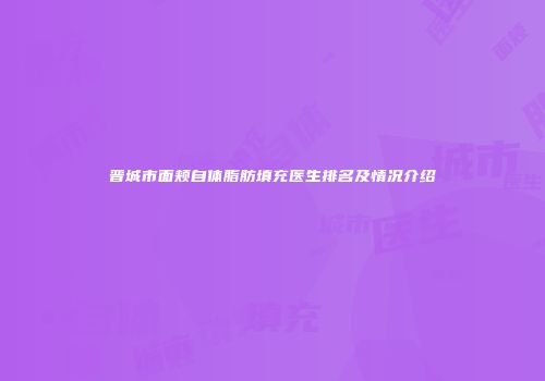 晋城市面颊自体脂肪填充医生排名及情况介绍
