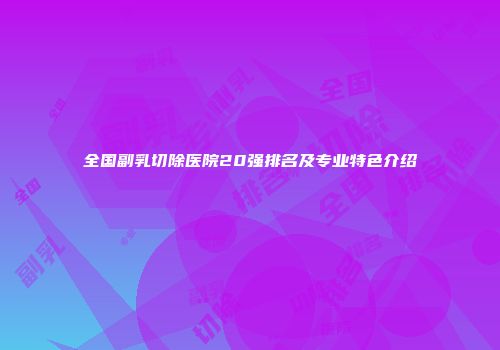 全国副乳切除医院20强排名及专业特色介绍