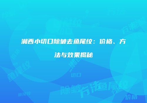 湘西小切口除皱去鱼尾纹：价格、方法与效果揭秘