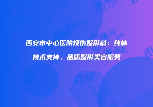 西安市中心医院烧伤整形科：纯韩技术支持，品质整形美容服务