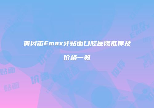 黄冈市Emax牙贴面口腔医院推荐及价格一览
