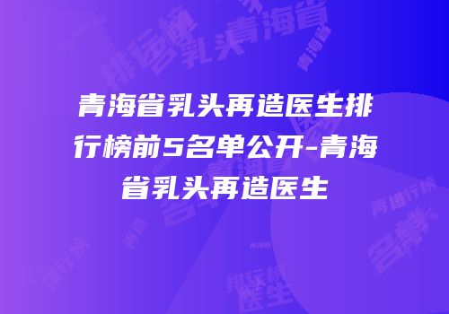 青海省乳头再造医生排行榜前5名单公开-青海省乳头再造医生