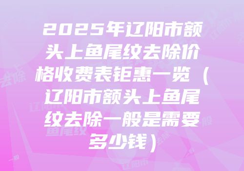 2025年辽阳市额头上鱼尾纹去除价格收费表钜惠一览（辽阳市额头上鱼尾纹去除一般是需要多少钱）