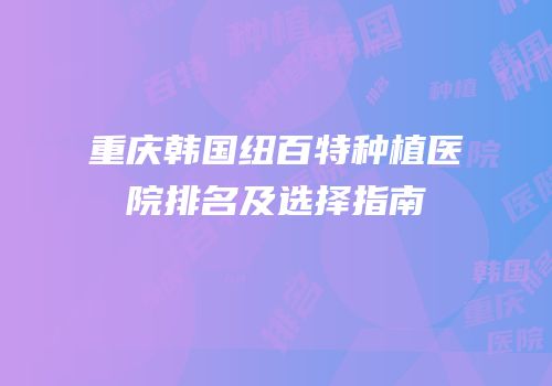 重庆韩国纽百特种植医院排名及选择指南
