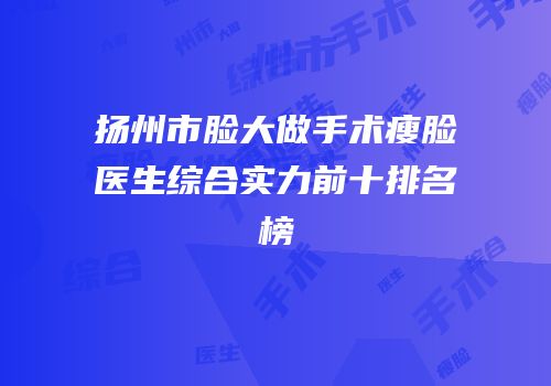 扬州市脸大做手术瘦脸医生综合实力前十排名榜