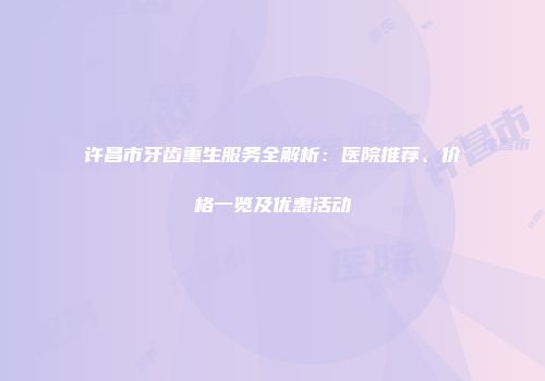 许昌市牙齿重生服务全解析：医院推荐、价格一览及优惠活动