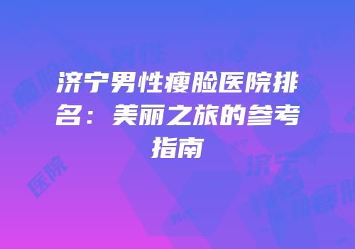 济宁男性瘦脸医院排名：美丽之旅的参考指南